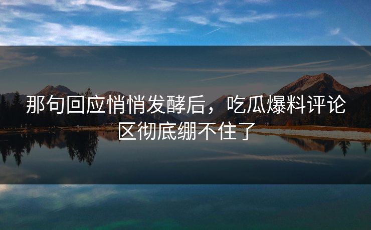 那句回应悄悄发酵后，吃瓜爆料评论区彻底绷不住了