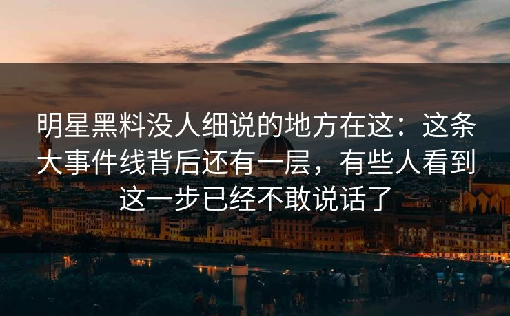 明星黑料没人细说的地方在这：这条大事件线背后还有一层，有些人看到这一步已经不敢说话了