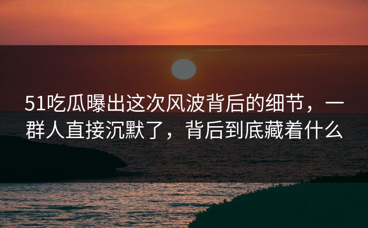 51吃瓜曝出这次风波背后的细节，一群人直接沉默了，背后到底藏着什么