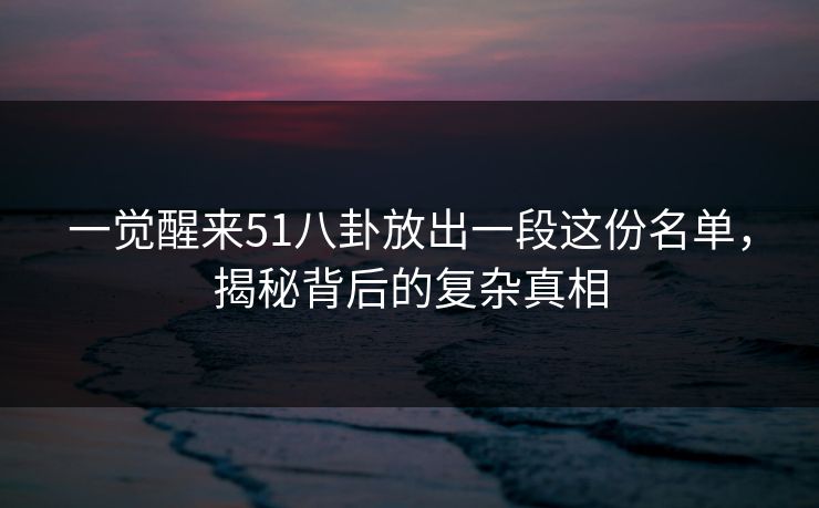 一觉醒来51八卦放出一段这份名单，揭秘背后的复杂真相