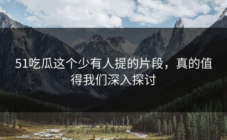 51吃瓜这个少有人提的片段，真的值得我们深入探讨