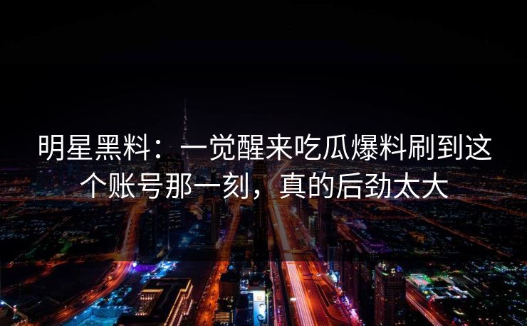 明星黑料：一觉醒来吃瓜爆料刷到这个账号那一刻，真的后劲太大