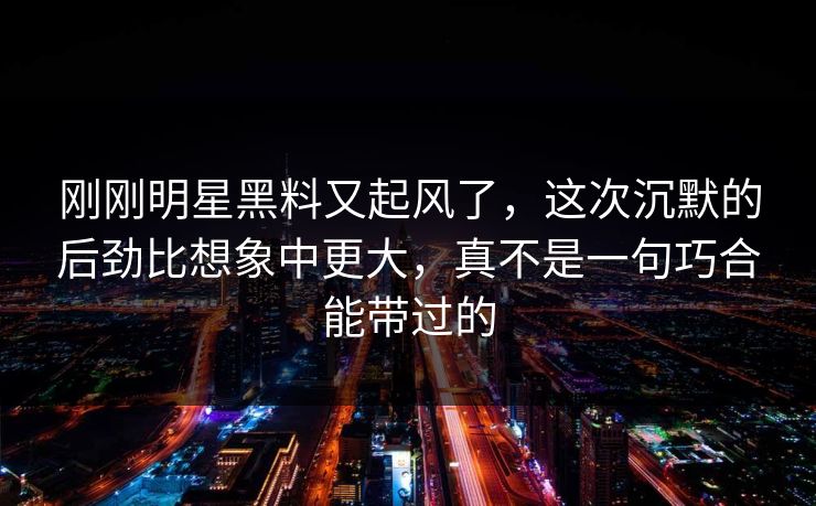 刚刚明星黑料又起风了，这次沉默的后劲比想象中更大，真不是一句巧合能带过的
