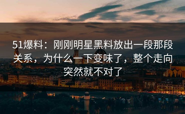 51爆料：刚刚明星黑料放出一段那段关系，为什么一下变味了，整个走向突然就不对了
