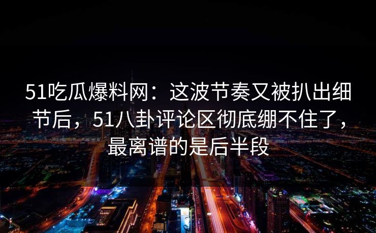 51吃瓜爆料网：这波节奏又被扒出细节后，51八卦评论区彻底绷不住了，最离谱的是后半段