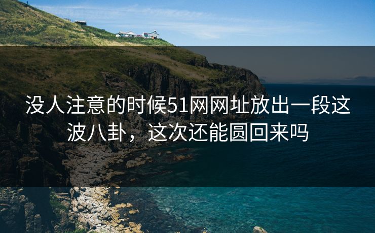 没人注意的时候51网网址放出一段这波八卦，这次还能圆回来吗