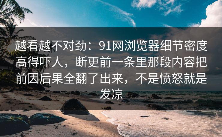 越看越不对劲：91网浏览器细节密度高得吓人，断更前一条里那段内容把前因后果全翻了出来，不是愤怒就是发凉