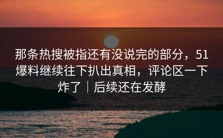 那条热搜被指还有没说完的部分，51爆料继续往下扒出真相，评论区一下炸了｜后续还在发酵