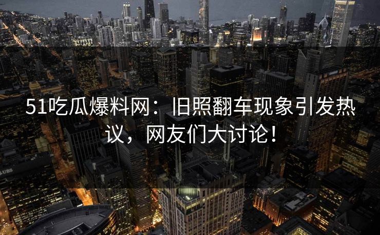 51吃瓜爆料网：旧照翻车现象引发热议，网友们大讨论！