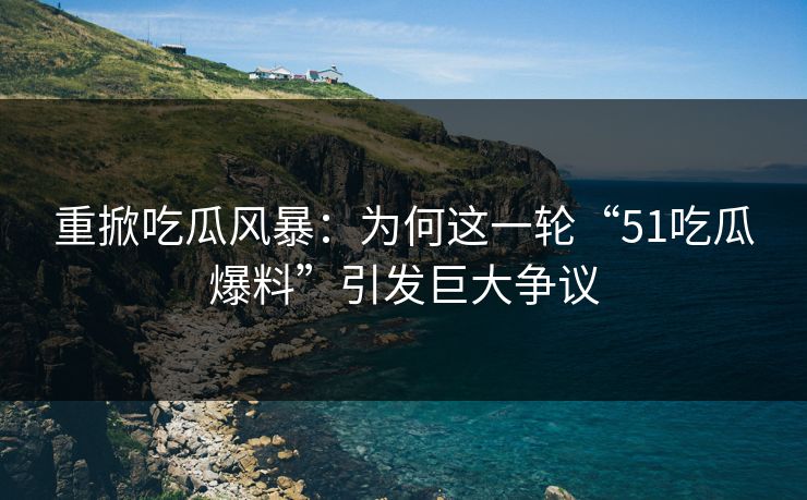 重掀吃瓜风暴：为何这一轮“51吃瓜爆料”引发巨大争议