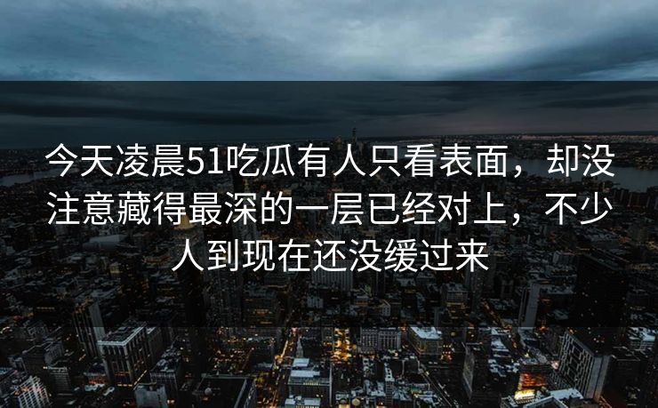 今天凌晨51吃瓜有人只看表面，却没注意藏得最深的一层已经对上，不少人到现在还没缓过来