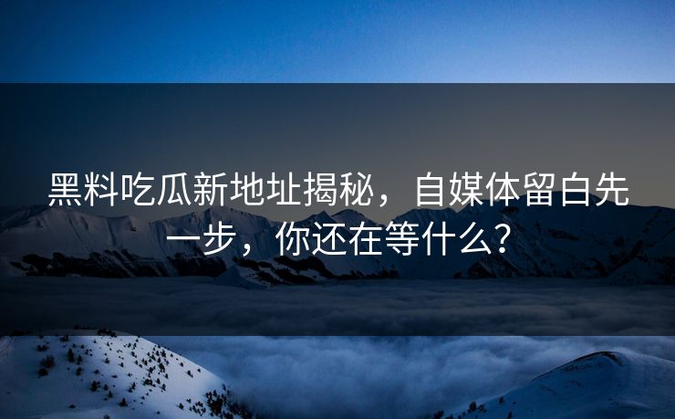 黑料吃瓜新地址揭秘，自媒体留白先一步，你还在等什么？
