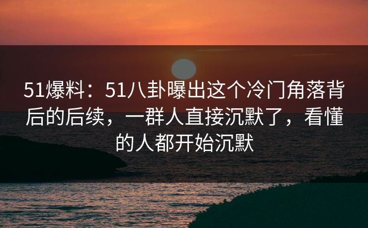 51爆料：51八卦曝出这个冷门角落背后的后续，一群人直接沉默了，看懂的人都开始沉默