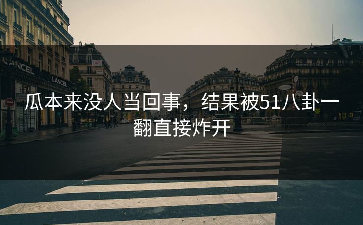 瓜本来没人当回事，结果被51八卦一翻直接炸开