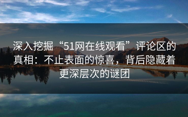 深入挖掘“51网在线观看”评论区的真相：不止表面的惊喜，背后隐藏着更深层次的谜团