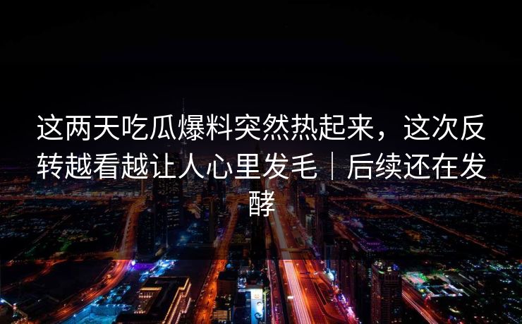 这两天吃瓜爆料突然热起来，这次反转越看越让人心里发毛｜后续还在发酵