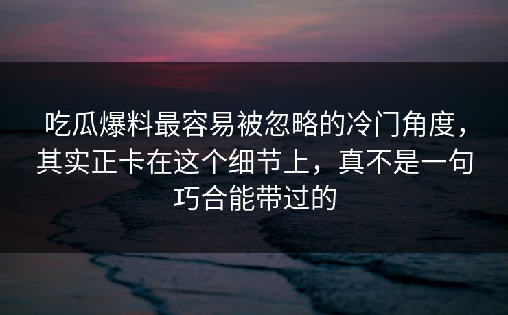 吃瓜爆料最容易被忽略的冷门角度，其实正卡在这个细节上，真不是一句巧合能带过的