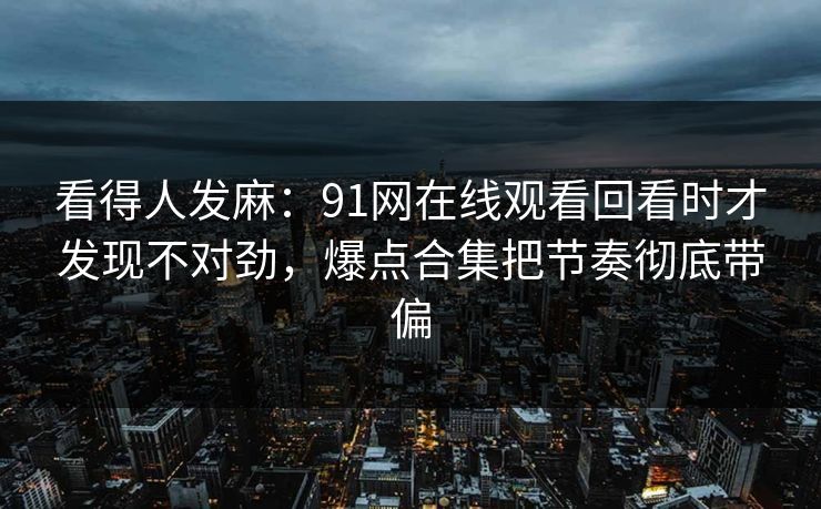 看得人发麻：91网在线观看回看时才发现不对劲，爆点合集把节奏彻底带偏