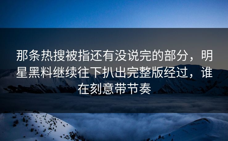 那条热搜被指还有没说完的部分，明星黑料继续往下扒出完整版经过，谁在刻意带节奏
