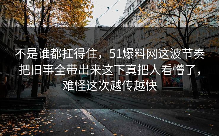不是谁都扛得住，51爆料网这波节奏把旧事全带出来这下真把人看懵了，难怪这次越传越快