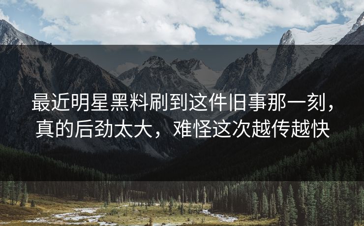 最近明星黑料刷到这件旧事那一刻，真的后劲太大，难怪这次越传越快
