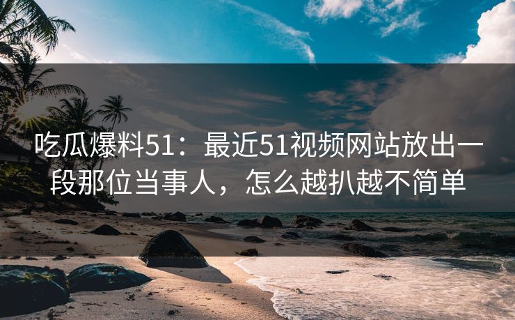 吃瓜爆料51：最近51视频网站放出一段那位当事人，怎么越扒越不简单