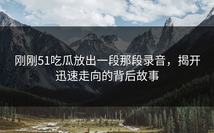 刚刚51吃瓜放出一段那段录音，揭开迅速走向的背后故事