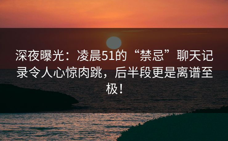 深夜曝光：凌晨51的“禁忌”聊天记录令人心惊肉跳，后半段更是离谱至极！