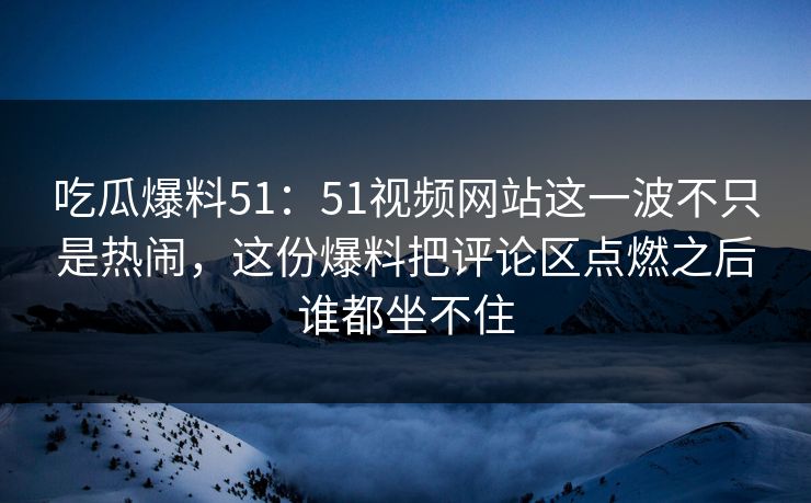 吃瓜爆料51：51视频网站这一波不只是热闹，这份爆料把评论区点燃之后谁都坐不住