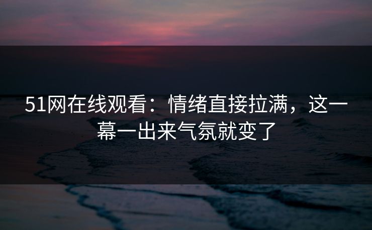 51网在线观看：情绪直接拉满，这一幕一出来气氛就变了