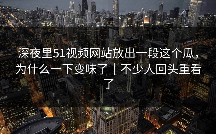 深夜里51视频网站放出一段这个瓜，为什么一下变味了｜不少人回头重看了