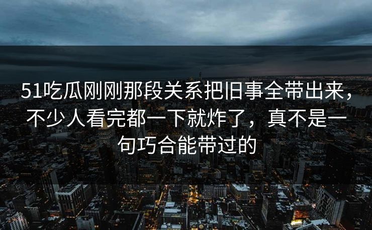 51吃瓜刚刚那段关系把旧事全带出来，不少人看完都一下就炸了，真不是一句巧合能带过的