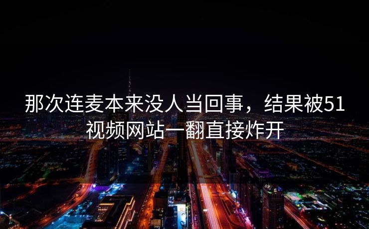 那次连麦本来没人当回事，结果被51视频网站一翻直接炸开