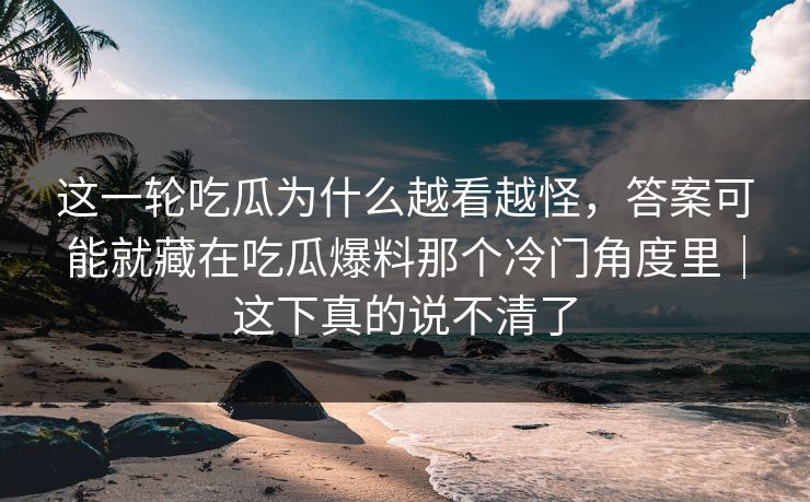 这一轮吃瓜为什么越看越怪，答案可能就藏在吃瓜爆料那个冷门角度里｜这下真的说不清了