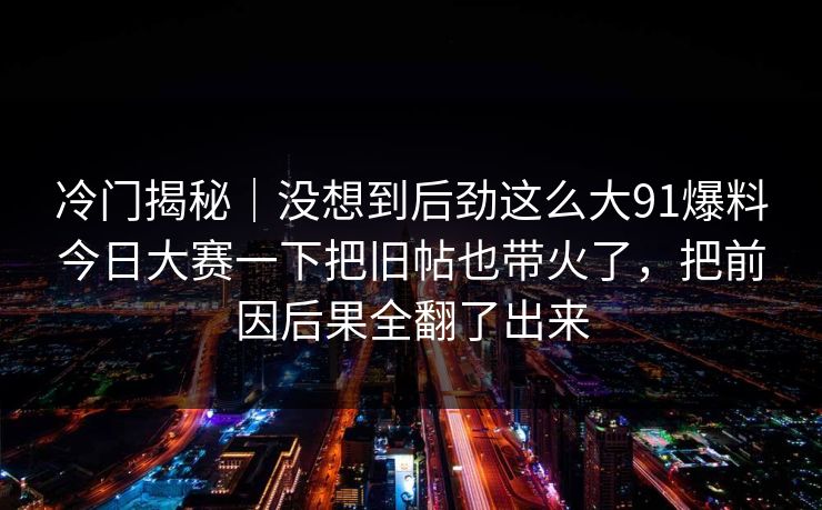 冷门揭秘｜没想到后劲这么大91爆料今日大赛一下把旧帖也带火了，把前因后果全翻了出来