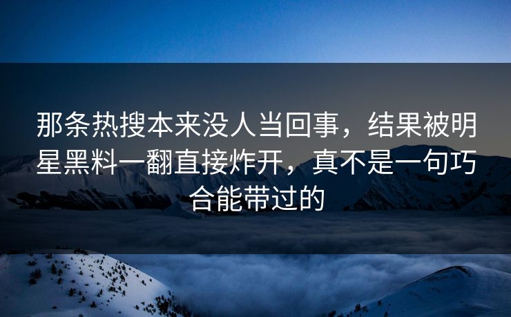 那条热搜本来没人当回事，结果被明星黑料一翻直接炸开，真不是一句巧合能带过的