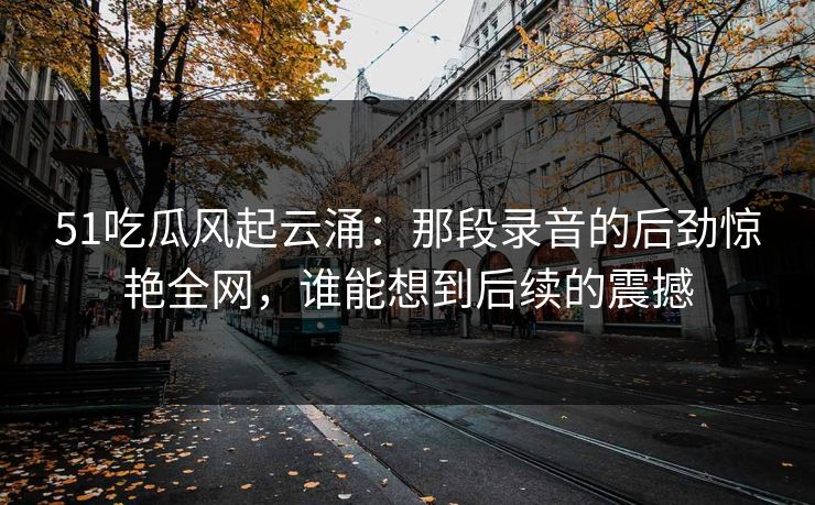 51吃瓜风起云涌：那段录音的后劲惊艳全网，谁能想到后续的震撼