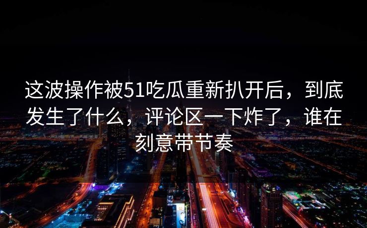这波操作被51吃瓜重新扒开后，到底发生了什么，评论区一下炸了，谁在刻意带节奏