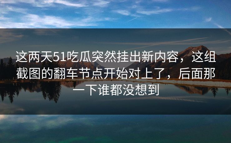 这两天51吃瓜突然挂出新内容，这组截图的翻车节点开始对上了，后面那一下谁都没想到