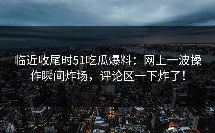 临近收尾时51吃瓜爆料：网上一波操作瞬间炸场，评论区一下炸了！