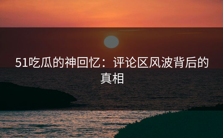 51吃瓜的神回忆：评论区风波背后的真相