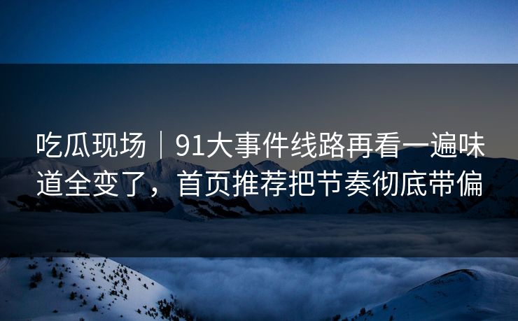 吃瓜现场｜91大事件线路再看一遍味道全变了，首页推荐把节奏彻底带偏